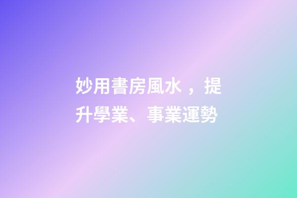 妙用書房風水，提升學業、事業運勢